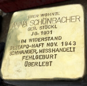 <p>HIER WOHNTE<br />
ANNA SCHÖNBACHER<br />
GEB. STÖCKL<br />
JG. 1901<br />
IM WIDERSTAND<br />
GESTAPO HAFT NOV. 1943<br />
SCHWANGER, MISSHANDELT, FEHLGEBURT<br />
ÜBERLEBT</p>
