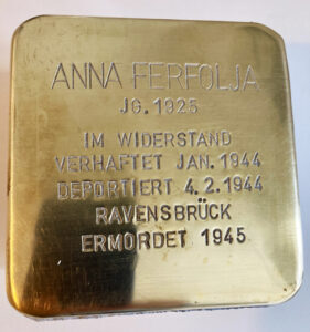 <p>ANNA FERFOLJA<br />
JG. 1925<br />
IM WIDERSTAND<br />
VERHAFTET JAN. 1944<br />
DEPORTIERT 4.2.1944<br />
RAVENSBRÜCK<br />
ERMORDET 1945</p>
