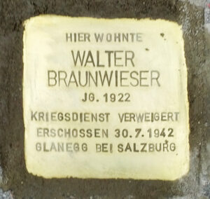 <p>HIER WOHNTE<br />
WALTER<br />
BRAUNWIESER<br />
JG. 1922<br />
KRIEGSDIENST VERWEIGERT<br />
ERSCHOSSEN 30.7.1942<br />
GLANEGG BEI SALZBURG</p>

