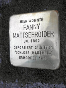 <p>HIER WOHNTE<br />
FANNY<br />
MATTSEEROIDER<br />
JG. 1892<br />
DEPORTIERT 21.5.1941<br />
SCHLOSS HARTHEIM<br />
ERMORDET 1941</p>
