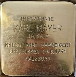<p>HIER WOHNTE<br />
KARL MAYER<br />
JG. 1903<br />
KRIEGSDIENST VERWEIGERT<br />
ERSCHOSSEN 19.6.1944<br />
SALZBURG</p>
